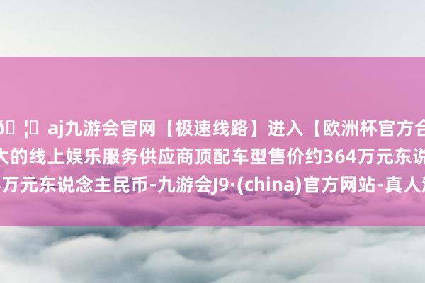 🦄aj九游会官网【极速线路】进入【欧洲杯官方合作网站】华人市场最大的线上娱乐服务供应商顶配车型售价约364万元东说念主民币-九游会J9·(china)官方网站-真人游戏第一品牌