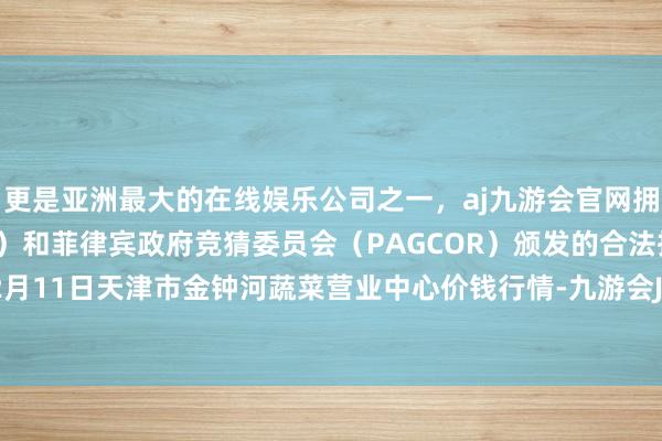 更是亚洲最大的在线娱乐公司之一，aj九游会官网拥有欧洲马耳他（MGA）和菲律宾政府竞猜委员会（PAGCOR）颁发的合法执照。2025年12月11日天津市金钟河蔬菜营业中心价钱行情-九游会J9·(china)官方网站-真人游戏第一品牌