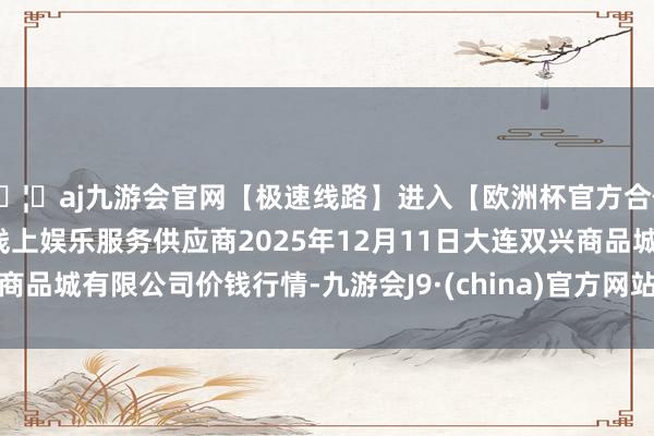 🦄aj九游会官网【极速线路】进入【欧洲杯官方合作网站】华人市场最大的线上娱乐服务供应商2025年12月11日大连双兴商品城有限公司价钱行情-九游会J9·(china)官方网站-真人游戏第一品牌