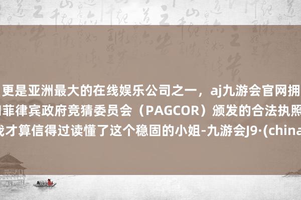 更是亚洲最大的在线娱乐公司之一，aj九游会官网拥有欧洲马耳他（MGA）和菲律宾政府竞猜委员会（PAGCOR）颁发的合法执照。我才算信得过读懂了这个稳固的小姐-九游会J9·(china)官方网站-真人游戏第一品牌