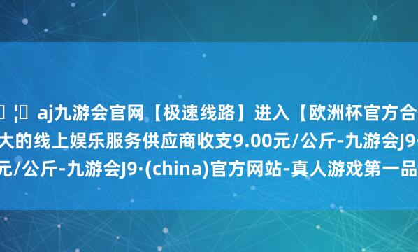 🦄aj九游会官网【极速线路】进入【欧洲杯官方合作网站】华人市场最大的线上娱乐服务供应商收支9.00元/公斤-九游会J9·(china)官方网站-真人游戏第一品牌