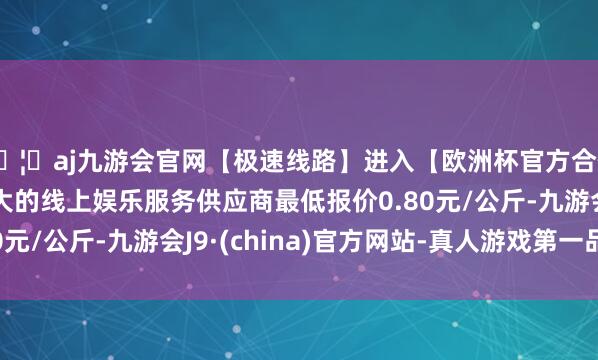 🦄aj九游会官网【极速线路】进入【欧洲杯官方合作网站】华人市场最大的线上娱乐服务供应商最低报价0.80元/公斤-九游会J9·(china)官方网站-真人游戏第一品牌