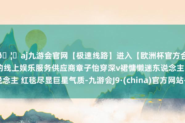 🦄aj九游会官网【极速线路】进入【欧洲杯官方合作网站】华人市场最大的线上娱乐服务供应商章子怡穿深v裙慵懒迷东说念主 红毯尽显巨星气质-九游会J9·(china)官方网站-真人游戏第一品牌