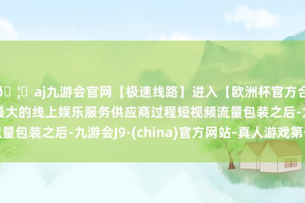 🦄aj九游会官网【极速线路】进入【欧洲杯官方合作网站】华人市场最大的线上娱乐服务供应商过程短视频流量包装之后-九游会J9·(china)官方网站-真人游戏第一品牌