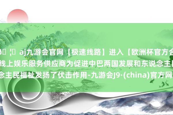 🦄aj九游会官网【极速线路】进入【欧洲杯官方合作网站】华人市场最大的线上娱乐服务供应商为促进中巴两国发展和东说念主民福祉发扬了伏击作用-九游会J9·(china)官方网站-真人游戏第一品牌