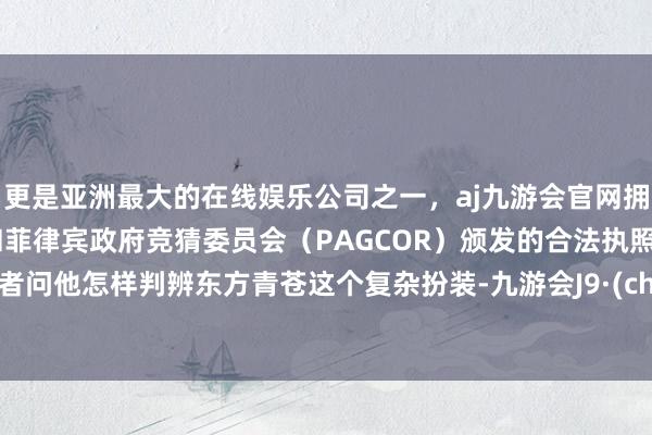 更是亚洲最大的在线娱乐公司之一，aj九游会官网拥有欧洲马耳他（MGA）和菲律宾政府竞猜委员会（PAGCOR）颁发的合法执照。有记者问他怎样判辨东方青苍这个复杂扮装-九游会J9·(china)官方网站-真人游戏第一品牌