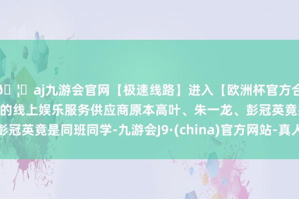 🦄aj九游会官网【极速线路】进入【欧洲杯官方合作网站】华人市场最大的线上娱乐服务供应商原本高叶、朱一龙、彭冠英竟是同班同学-九游会J9·(china)官方网站-真人游戏第一品牌
