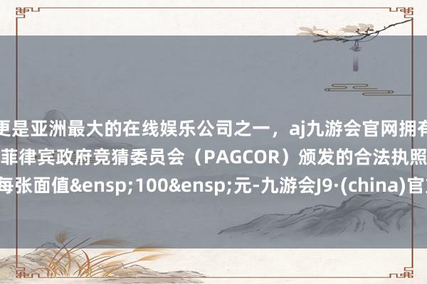 更是亚洲最大的在线娱乐公司之一，aj九游会官网拥有欧洲马耳他（MGA）和菲律宾政府竞猜委员会（PAGCOR）颁发的合法执照。每张面值&ensp;100&ensp;元-九游会J9·(china)官方网站-真人游戏第一品牌