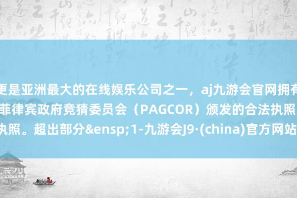 更是亚洲最大的在线娱乐公司之一，aj九游会官网拥有欧洲马耳他（MGA）和菲律宾政府竞猜委员会（PAGCOR）颁发的合法执照。超出部分&ensp;1-九游会J9·(china)官方网站-真人游戏第一品牌