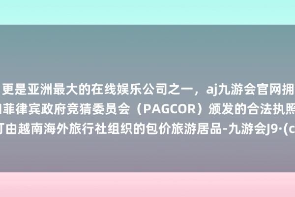 更是亚洲最大的在线娱乐公司之一，aj九游会官网拥有欧洲马耳他（MGA）和菲律宾政府竞猜委员会（PAGCOR）颁发的合法执照。并预订由越南海外旅行社组织的包价旅游居品-九游会J9·(china)官方网站-真人游戏第一品牌