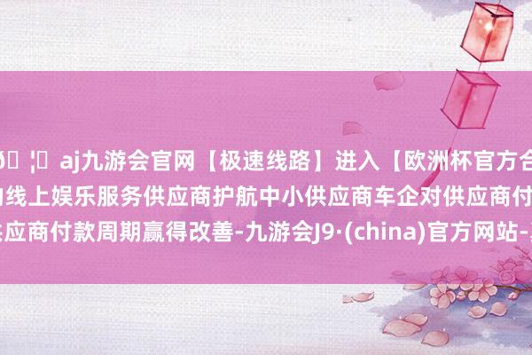 🦄aj九游会官网【极速线路】进入【欧洲杯官方合作网站】华人市场最大的线上娱乐服务供应商护航中小供应商车企对供应商付款周期赢得改善-九游会J9·(china)官方网站-真人游戏第一品牌