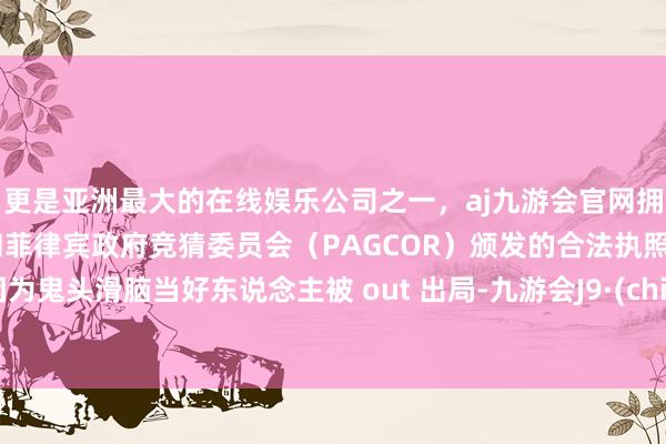 更是亚洲最大的在线娱乐公司之一，aj九游会官网拥有欧洲马耳他（MGA）和菲律宾政府竞猜委员会（PAGCOR）颁发的合法执照。还因为鬼头滑脑当好东说念主被 out 出局-九游会J9·(china)官方网站-真人游戏第一品牌