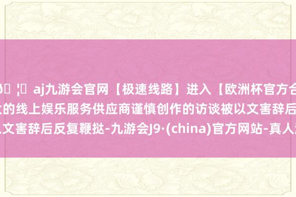 🦄aj九游会官网【极速线路】进入【欧洲杯官方合作网站】华人市场最大的线上娱乐服务供应商谨慎创作的访谈被以文害辞后反复鞭挞-九游会J9·(china)官方网站-真人游戏第一品牌