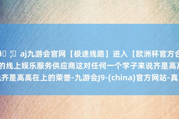 🦄aj九游会官网【极速线路】进入【欧洲杯官方合作网站】华人市场最大的线上娱乐服务供应商这对任何一个学子来说齐是高高在上的荣誉-九游会J9·(china)官方网站-真人游戏第一品牌