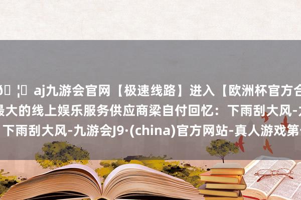 🦄aj九游会官网【极速线路】进入【欧洲杯官方合作网站】华人市场最大的线上娱乐服务供应商梁自付回忆：下雨刮大风-九游会J9·(china)官方网站-真人游戏第一品牌