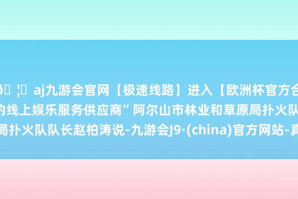 🦄aj九游会官网【极速线路】进入【欧洲杯官方合作网站】华人市场最大的线上娱乐服务供应商”阿尔山市林业和草原局扑火队队长赵柏涛说-九游会J9·(china)官方网站-真人游戏第一品牌