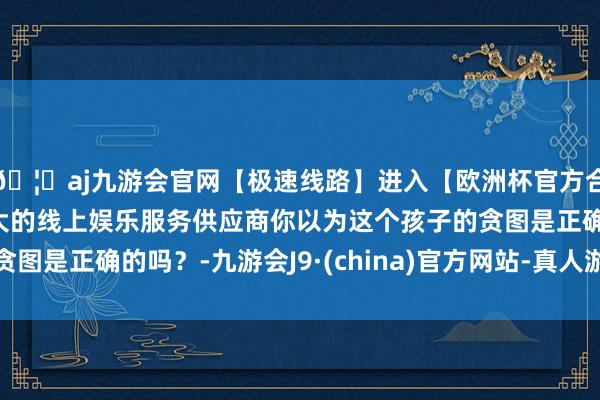 🦄aj九游会官网【极速线路】进入【欧洲杯官方合作网站】华人市场最大的线上娱乐服务供应商你以为这个孩子的贪图是正确的吗？-九游会J9·(china)官方网站-真人游戏第一品牌