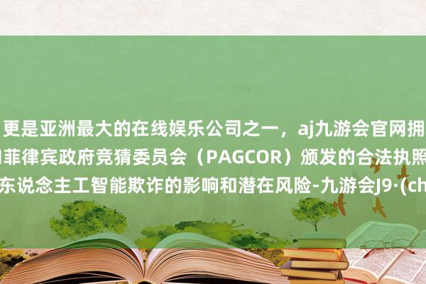 更是亚洲最大的在线娱乐公司之一，aj九游会官网拥有欧洲马耳他（MGA）和菲律宾政府竞猜委员会（PAGCOR）颁发的合法执照。依据东说念主工智能欺诈的影响和潜在风险-九游会J9·(china)官方网站-真人游戏第一品牌