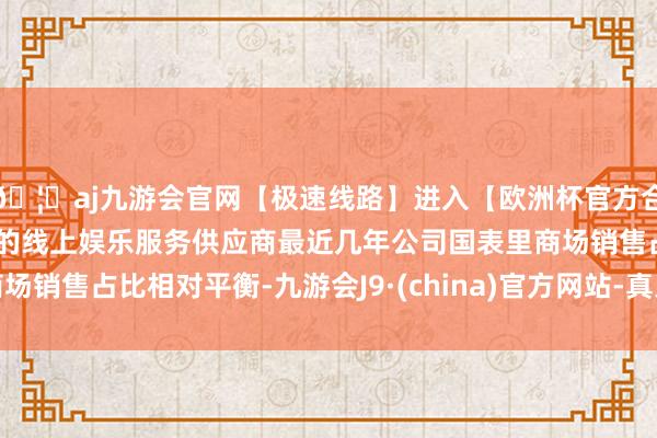🦄aj九游会官网【极速线路】进入【欧洲杯官方合作网站】华人市场最大的线上娱乐服务供应商最近几年公司国表里商场销售占比相对平衡-九游会J9·(china)官方网站-真人游戏第一品牌