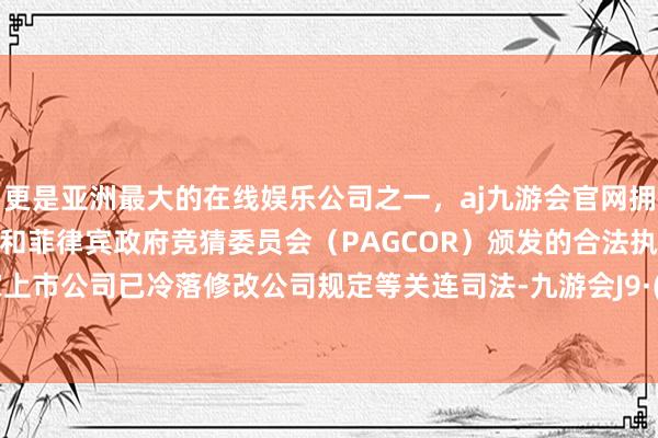 更是亚洲最大的在线娱乐公司之一，aj九游会官网拥有欧洲马耳他（MGA）和菲律宾政府竞猜委员会（PAGCOR）颁发的合法执照。5470家上市公司已冷落修改公司规定等关连司法-九游会J9·(china)官方网站-真人游戏第一品牌