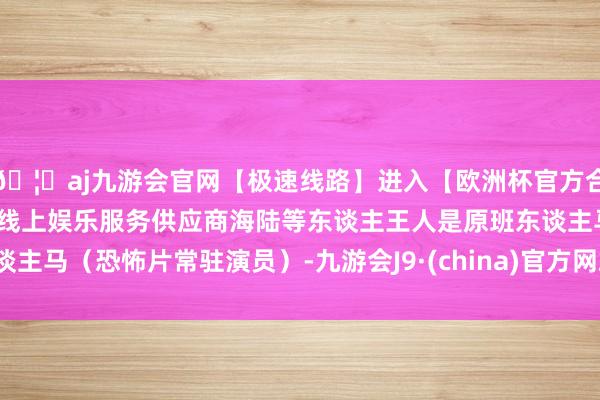 🦄aj九游会官网【极速线路】进入【欧洲杯官方合作网站】华人市场最大的线上娱乐服务供应商海陆等东谈主王人是原班东谈主马（恐怖片常驻演员）-九游会J9·(china)官方网站-真人游戏第一品牌
