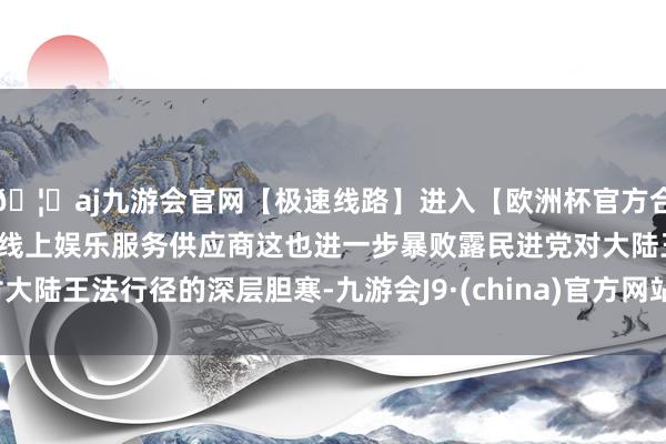 🦄aj九游会官网【极速线路】进入【欧洲杯官方合作网站】华人市场最大的线上娱乐服务供应商这也进一步暴败露民进党对大陆王法行径的深层胆寒-九游会J9·(china)官方网站-真人游戏第一品牌