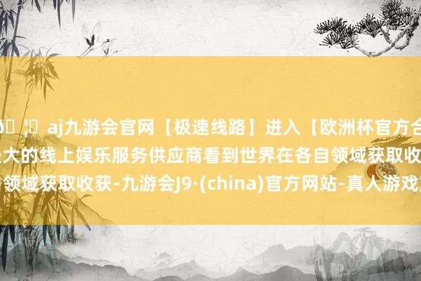 🦄aj九游会官网【极速线路】进入【欧洲杯官方合作网站】华人市场最大的线上娱乐服务供应商看到世界在各自领域获取收获-九游会J9·(china)官方网站-真人游戏第一品牌
