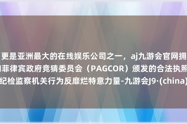 更是亚洲最大的在线娱乐公司之一，aj九游会官网拥有欧洲马耳他（MGA）和菲律宾政府竞猜委员会（PAGCOR）颁发的合法执照。纪检监察机关行为反靡烂特意力量-九游会J9·(china)官方网站-真人游戏第一品牌
