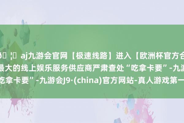 🦄aj九游会官网【极速线路】进入【欧洲杯官方合作网站】华人市场最大的线上娱乐服务供应商严肃查处“吃拿卡要”-九游会J9·(china)官方网站-真人游戏第一品牌