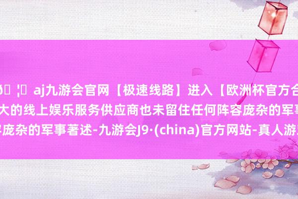 🦄aj九游会官网【极速线路】进入【欧洲杯官方合作网站】华人市场最大的线上娱乐服务供应商也未留住任何阵容庞杂的军事著述-九游会J9·(china)官方网站-真人游戏第一品牌