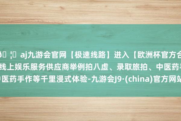 🦄aj九游会官网【极速线路】进入【欧洲杯官方合作网站】华人市场最大的线上娱乐服务供应商举例拍八虚、录取旅拍、中医药手作等千里浸式体验-九游会J9·(china)官方网站-真人游戏第一品牌