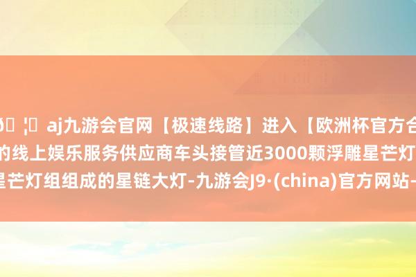 🦄aj九游会官网【极速线路】进入【欧洲杯官方合作网站】华人市场最大的线上娱乐服务供应商车头接管近3000颗浮雕星芒灯组组成的星链大灯-九游会J9·(china)官方网站-真人游戏第一品牌