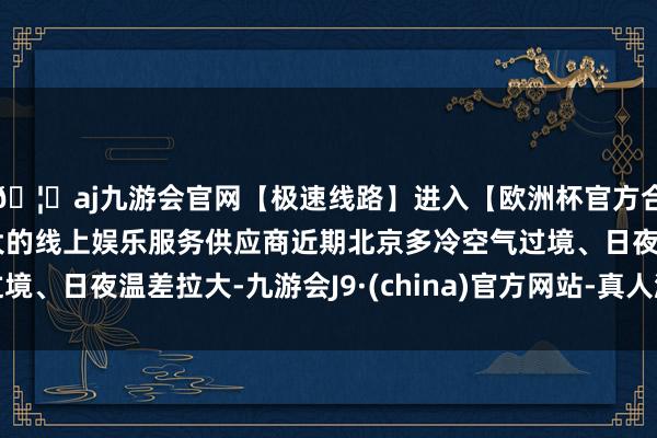🦄aj九游会官网【极速线路】进入【欧洲杯官方合作网站】华人市场最大的线上娱乐服务供应商近期北京多冷空气过境、日夜温差拉大-九游会J9·(china)官方网站-真人游戏第一品牌