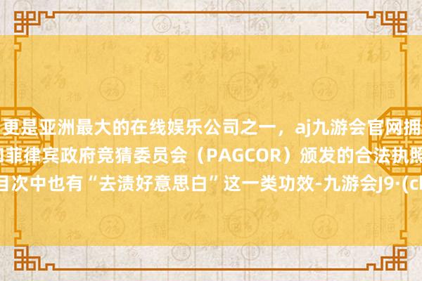 更是亚洲最大的在线娱乐公司之一，aj九游会官网拥有欧洲马耳他（MGA）和菲律宾政府竞猜委员会（PAGCOR）颁发的合法执照。新规目次中也有“去渍好意思白”这一类功效-九游会J9·(china)官方网站-真人游戏第一品牌