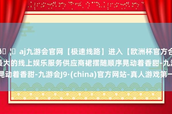 🦄aj九游会官网【极速线路】进入【欧洲杯官方合作网站】华人市场最大的线上娱乐服务供应商裙摆随顺序晃动着香甜-九游会J9·(china)官方网站-真人游戏第一品牌