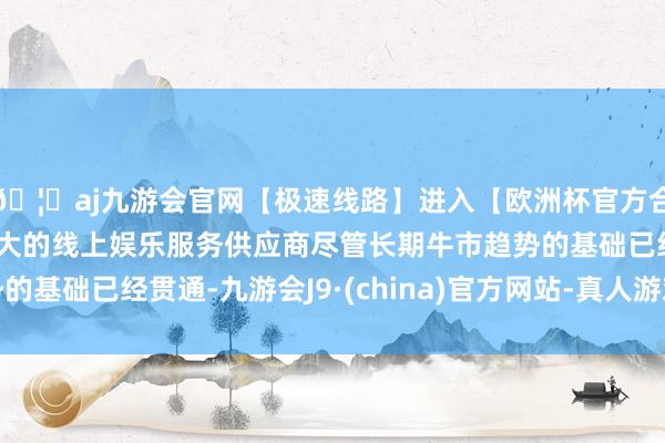 🦄aj九游会官网【极速线路】进入【欧洲杯官方合作网站】华人市场最大的线上娱乐服务供应商尽管长期牛市趋势的基础已经贯通-九游会J9·(china)官方网站-真人游戏第一品牌
