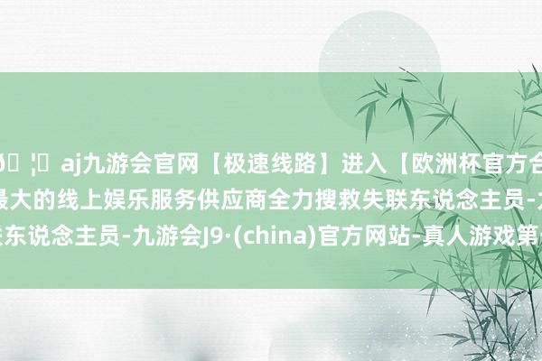 🦄aj九游会官网【极速线路】进入【欧洲杯官方合作网站】华人市场最大的线上娱乐服务供应商全力搜救失联东说念主员-九游会J9·(china)官方网站-真人游戏第一品牌