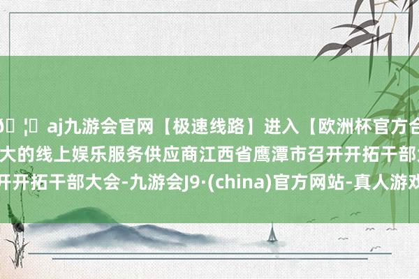 🦄aj九游会官网【极速线路】进入【欧洲杯官方合作网站】华人市场最大的线上娱乐服务供应商江西省鹰潭市召开开拓干部大会-九游会J9·(china)官方网站-真人游戏第一品牌