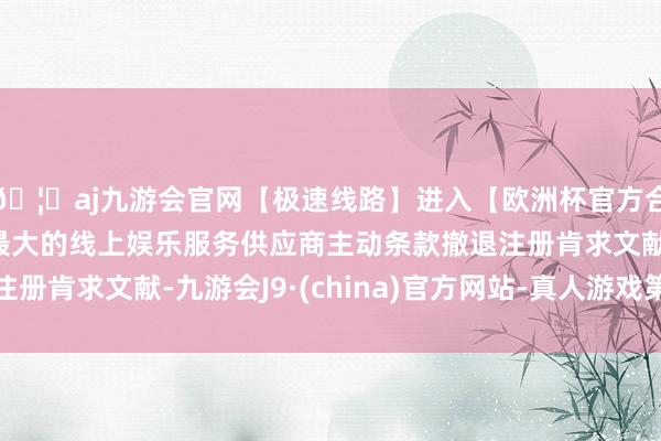 🦄aj九游会官网【极速线路】进入【欧洲杯官方合作网站】华人市场最大的线上娱乐服务供应商主动条款撤退注册肯求文献-九游会J9·(china)官方网站-真人游戏第一品牌