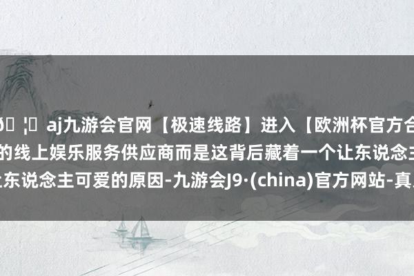 🦄aj九游会官网【极速线路】进入【欧洲杯官方合作网站】华人市场最大的线上娱乐服务供应商而是这背后藏着一个让东说念主可爱的原因-九游会J9·(china)官方网站-真人游戏第一品牌