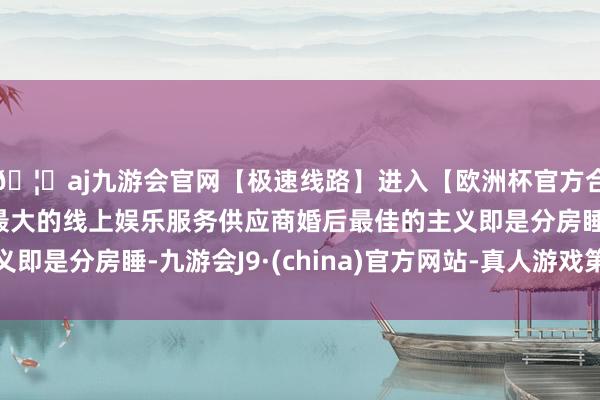 🦄aj九游会官网【极速线路】进入【欧洲杯官方合作网站】华人市场最大的线上娱乐服务供应商婚后最佳的主义即是分房睡-九游会J9·(china)官方网站-真人游戏第一品牌