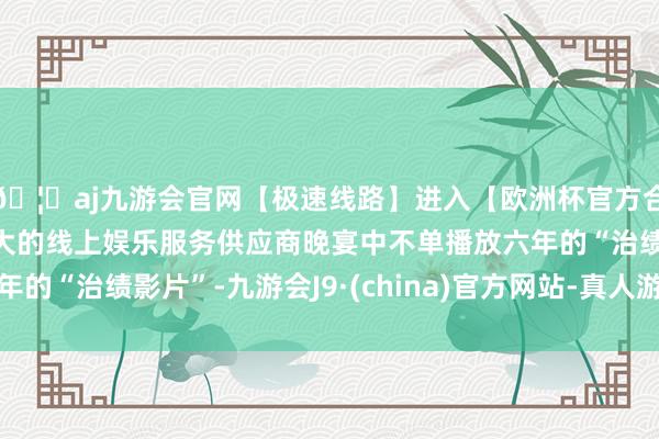 🦄aj九游会官网【极速线路】进入【欧洲杯官方合作网站】华人市场最大的线上娱乐服务供应商晚宴中不单播放六年的“治绩影片”-九游会J9·(china)官方网站-真人游戏第一品牌