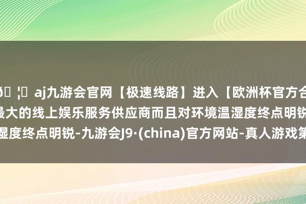 🦄aj九游会官网【极速线路】进入【欧洲杯官方合作网站】华人市场最大的线上娱乐服务供应商而且对环境温湿度终点明锐-九游会J9·(china)官方网站-真人游戏第一品牌