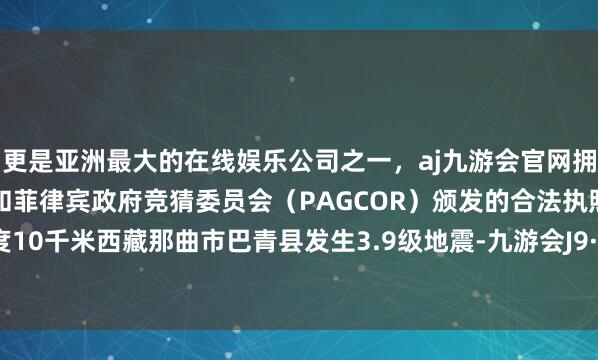 更是亚洲最大的在线娱乐公司之一，aj九游会官网拥有欧洲马耳他（MGA）和菲律宾政府竞猜委员会（PAGCOR）颁发的合法执照。震源深度10千米西藏那曲市巴青县发生3.9级地震-九游会J9·(china)官方网站-真人游戏第一品牌