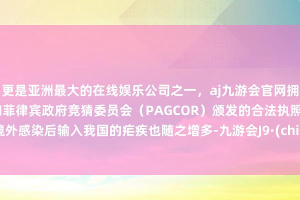 更是亚洲最大的在线娱乐公司之一，aj九游会官网拥有欧洲马耳他（MGA）和菲律宾政府竞猜委员会（PAGCOR）颁发的合法执照。在境外感染后输入我国的疟疾也随之增多-九游会J9·(china)官方网站-真人游戏第一品牌