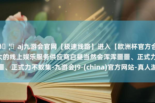🦄aj九游会官网【极速线路】进入【欧洲杯官方合作网站】华人市场最大的线上娱乐服务供应商白昼当然会浑浑噩噩、正式力不蚁集-九游会J9·(china)官方网站-真人游戏第一品牌