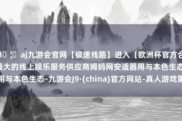 🦄aj九游会官网【极速线路】进入【欧洲杯官方合作网站】华人市场最大的线上娱乐服务供应商姆妈网安适器用与本色生态-九游会J9·(china)官方网站-真人游戏第一品牌
