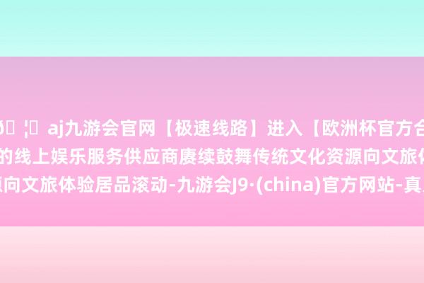 🦄aj九游会官网【极速线路】进入【欧洲杯官方合作网站】华人市场最大的线上娱乐服务供应商赓续鼓舞传统文化资源向文旅体验居品滚动-九游会J9·(china)官方网站-真人游戏第一品牌
