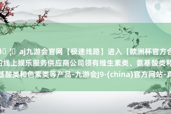 🦄aj九游会官网【极速线路】进入【欧洲杯官方合作网站】华人市场最大的线上娱乐服务供应商公司领有维生素类、氨基酸类和色素类等产品-九游会J9·(china)官方网站-真人游戏第一品牌