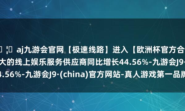 🦄aj九游会官网【极速线路】进入【欧洲杯官方合作网站】华人市场最大的线上娱乐服务供应商同比增长44.56%-九游会J9·(china)官方网站-真人游戏第一品牌